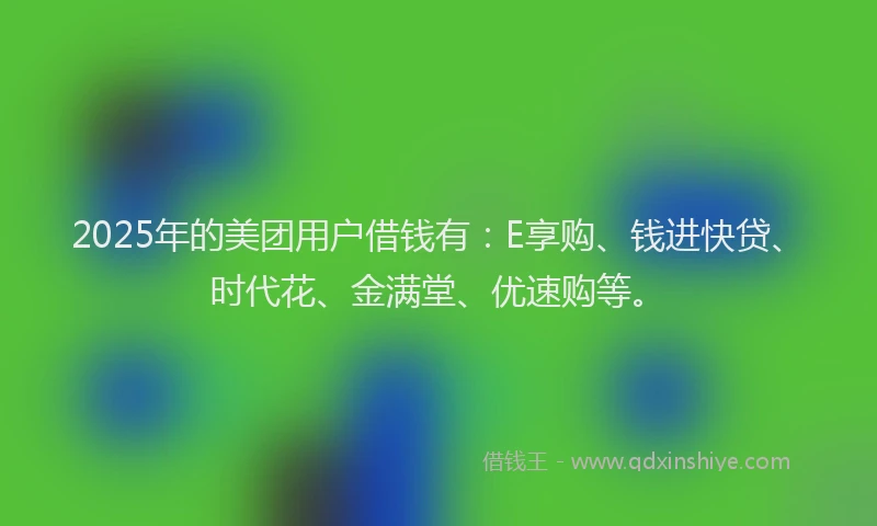 2025年的美团用户借钱有：E享购、钱进快贷、时代花、金满堂、优速购等。