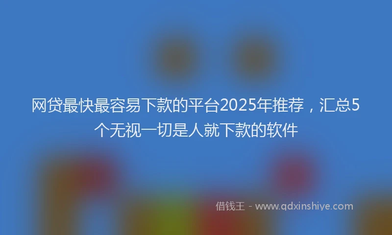 网贷最快最容易下款的平台2025年推荐，汇总5个无视一切是人就下款的软件