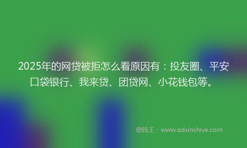 2025年的网贷被拒怎么看原因有：投友圈、平安口袋银行、我来贷、团贷网、小花钱包等。