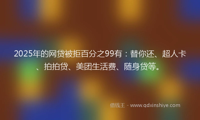 2025年的网贷被拒百分之99有：替你还、超人卡、拍拍贷、美团生活费、随身贷等。