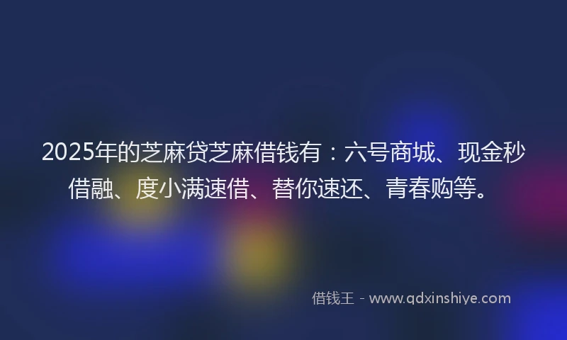 2025年的芝麻贷芝麻借钱有：六号商城、现金秒借融、度小满速借、替你速还、青春购等。