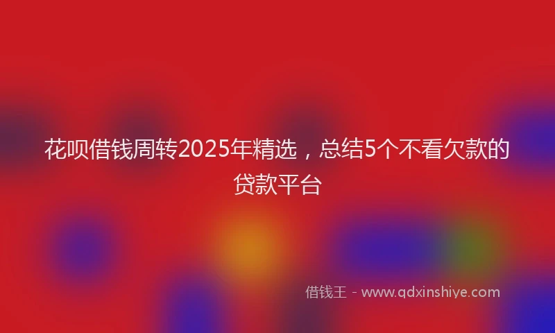 花呗借钱周转2025年精选，总结5个不看欠款的贷款平台
