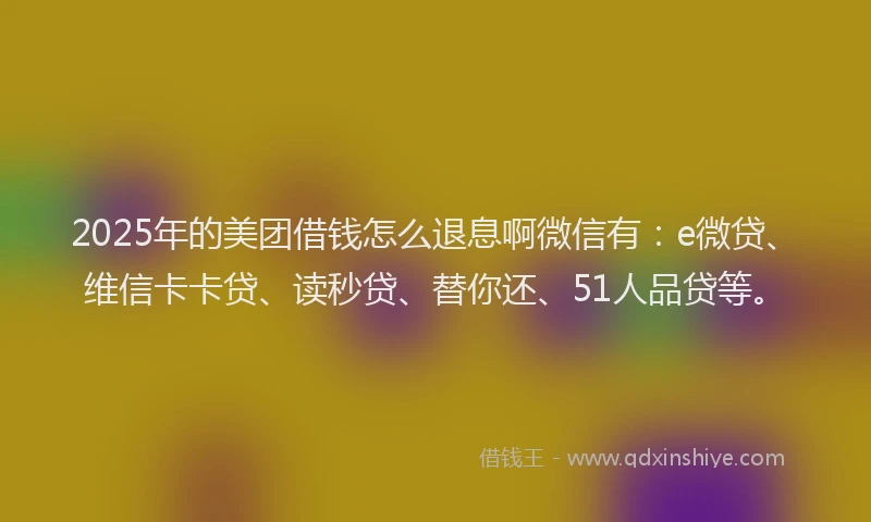 2025年的美团借钱怎么退息啊微信有：e微贷、维信卡卡贷、读秒贷、替你还、51人品贷等。