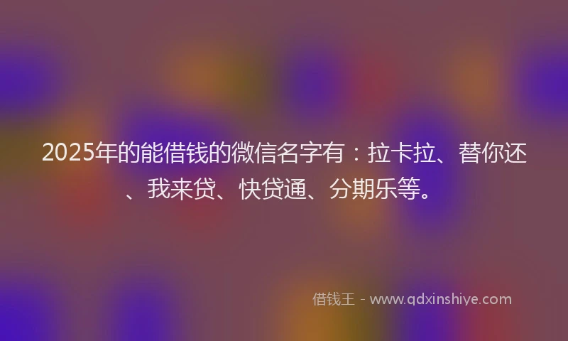 2025年的能借钱的微信名字有：拉卡拉、替你还、我来贷、快贷通、分期乐等。