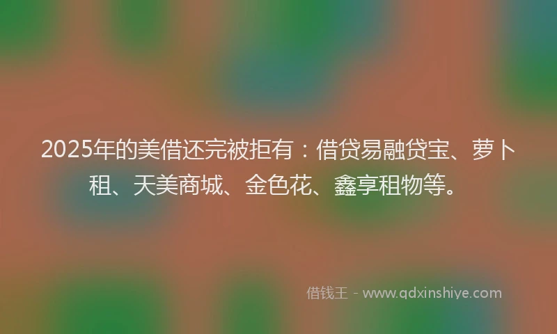 2025年的美借还完被拒有：借贷易融贷宝、萝卜租、天美商城、金色花、鑫享租物等。