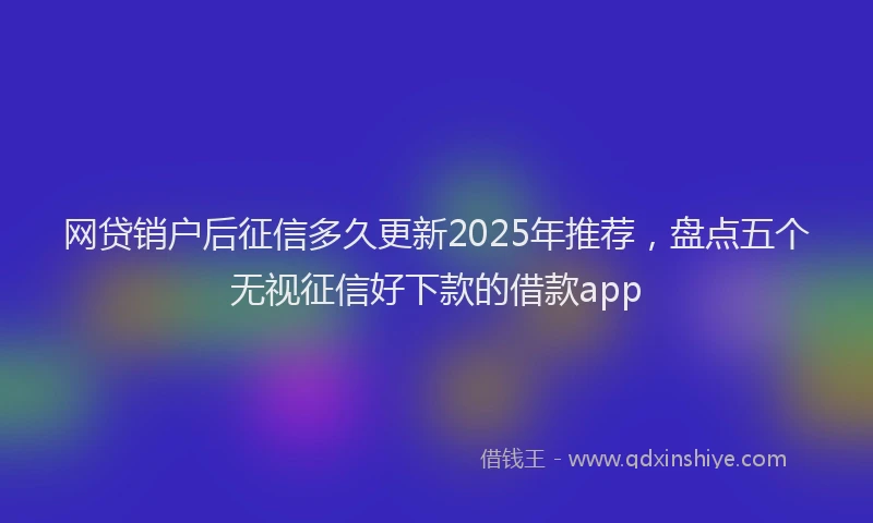 网贷销户后征信多久更新2025年推荐，盘点五个无视征信好下款的借款app