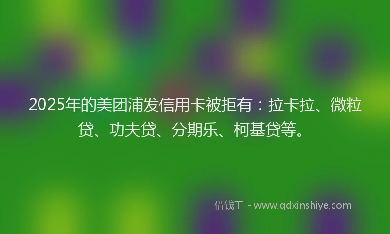 2025年的美团浦发信用卡被拒有：拉卡拉、微粒贷、功夫贷、分期乐、柯基贷等。