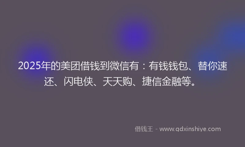 2025年的美团借钱到微信有：有钱钱包、替你速还、闪电侠、天天购、捷信金融等。