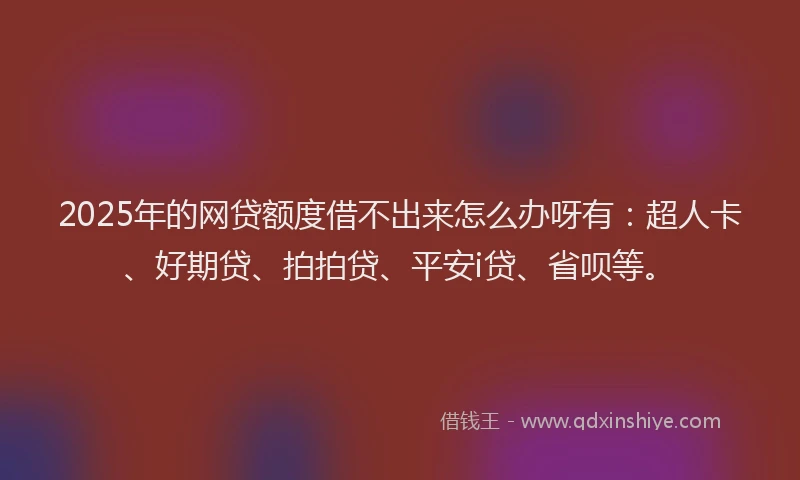 2025年的网贷额度借不出来怎么办呀有：超人卡、好期贷、拍拍贷、平安i贷、省呗等。