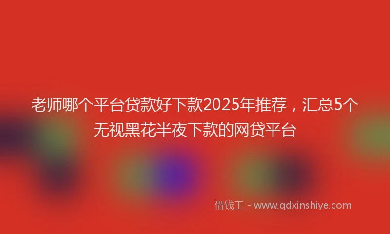 老师哪个平台贷款好下款2025年推荐，汇总5个无视黑花半夜下款的网贷平台
