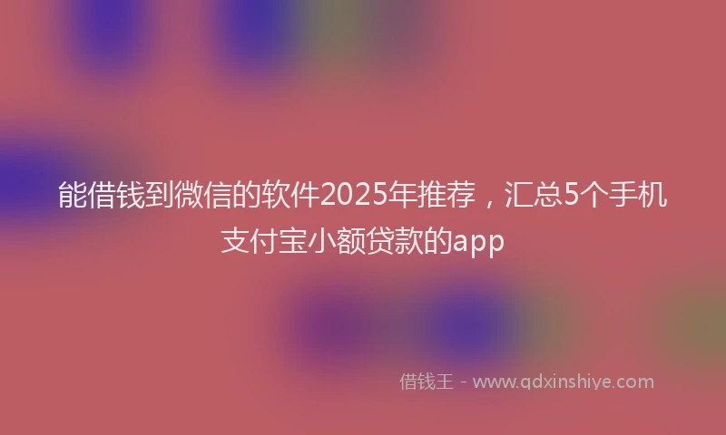 能借钱到微信的软件2025年推荐，汇总5个手机支付宝小额贷款的app