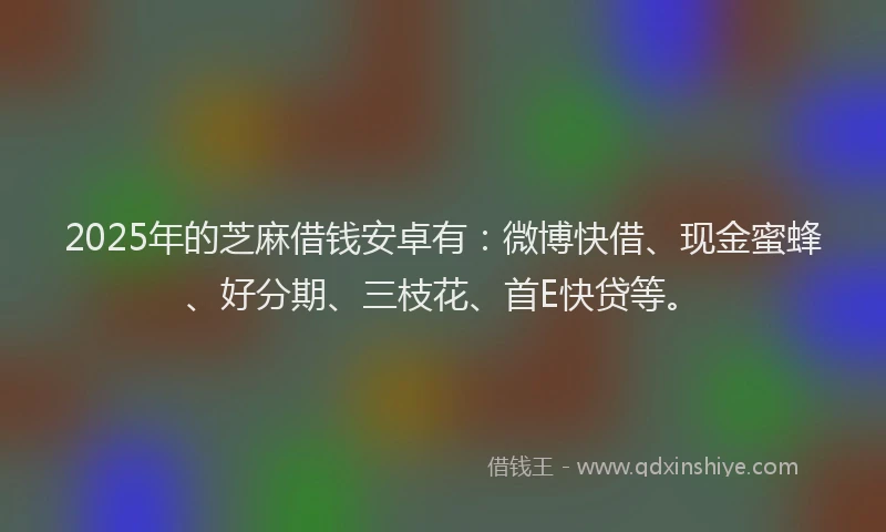 2025年的芝麻借钱安卓有：微博快借、现金蜜蜂、好分期、三枝花、首E快贷等。