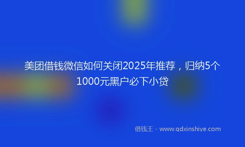 美团借钱微信如何关闭2025年推荐，归纳5个1000元黑户必下小贷