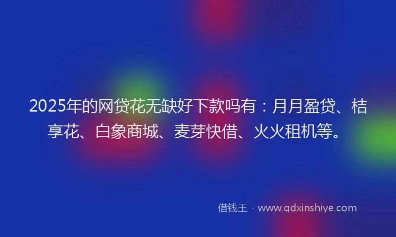 2025年的网贷花无缺好下款吗有：月月盈贷、桔享花、白象商城、麦芽快借、火火租机等。