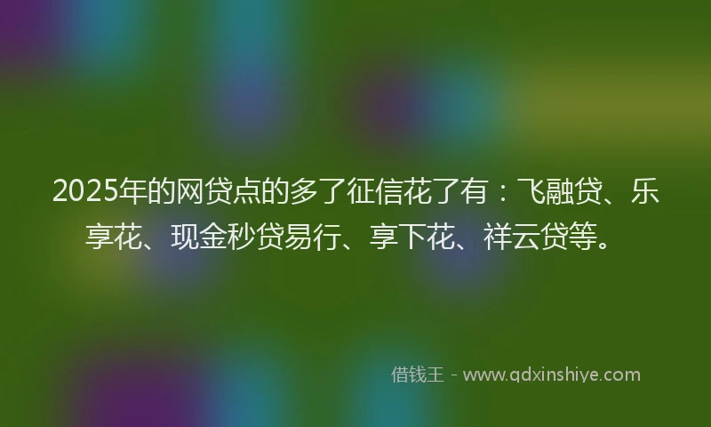 2025年的网贷点的多了征信花了有：飞融贷、乐享花、现金秒贷易行、享下花、祥云贷等。