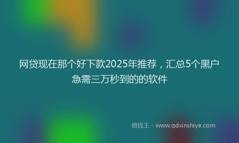 网贷现在那个好下款2025年推荐，汇总5个黑户急需三万秒到的的软件