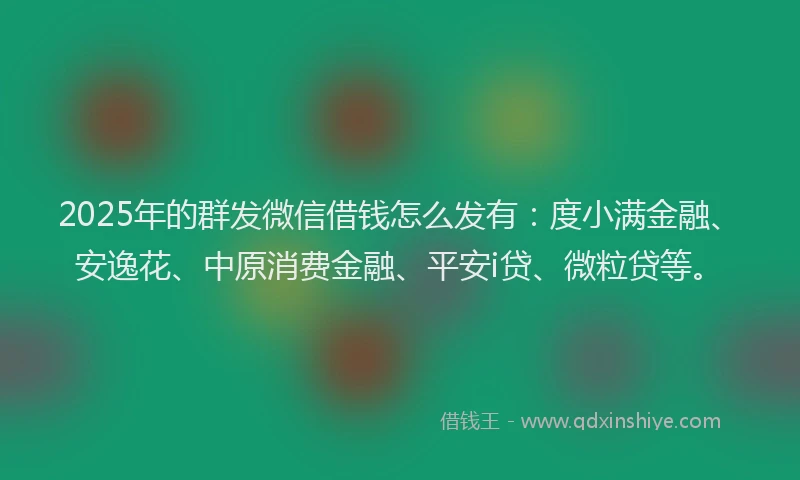 2025年的群发微信借钱怎么发有：度小满金融、安逸花、中原消费金融、平安i贷、微粒贷等。