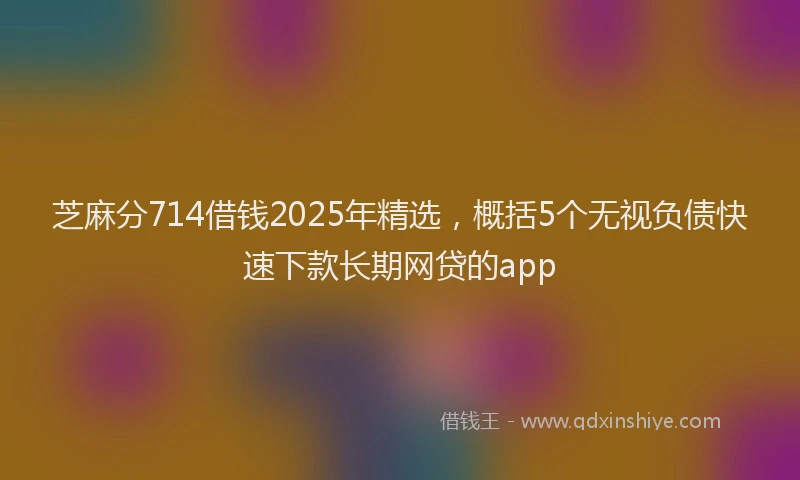 芝麻分714借钱2025年精选，概括5个无视负债快速下款长期网贷的app