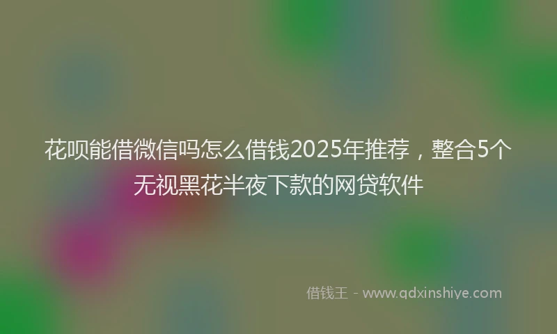 花呗能借微信吗怎么借钱2025年推荐，整合5个无视黑花半夜下款的网贷软件