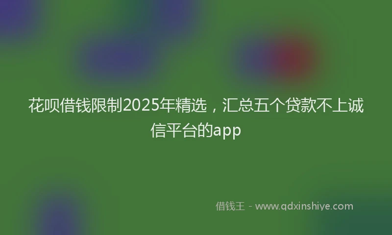 花呗借钱限制2025年精选，汇总五个贷款不上诚信平台的app