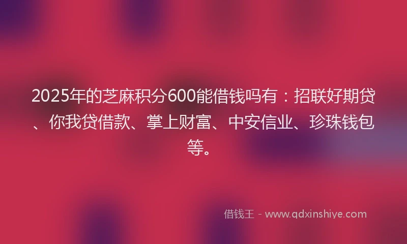 2025年的芝麻积分600能借钱吗有：招联好期贷、你我贷借款、掌上财富、中安信业、珍珠钱包等。