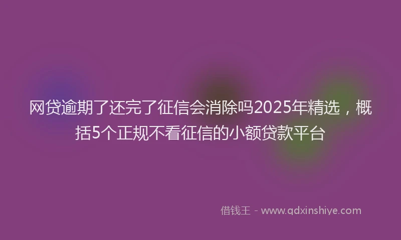 网贷逾期了还完了征信会消除吗2025年精选，概括5个正规不看征信的小额贷款平台