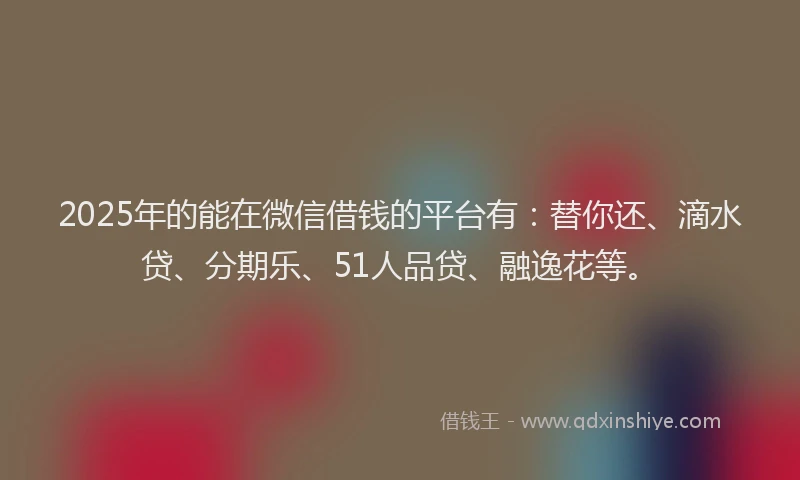 2025年的能在微信借钱的平台有：替你还、滴水贷、分期乐、51人品贷、融逸花等。