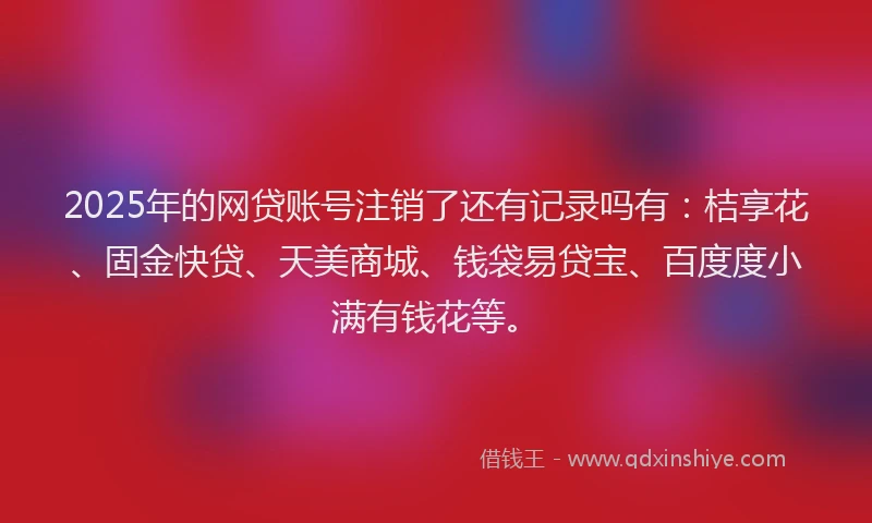 2025年的网贷账号注销了还有记录吗有：桔享花、固金快贷、天美商城、钱袋易贷宝、百度度小满有钱花等。