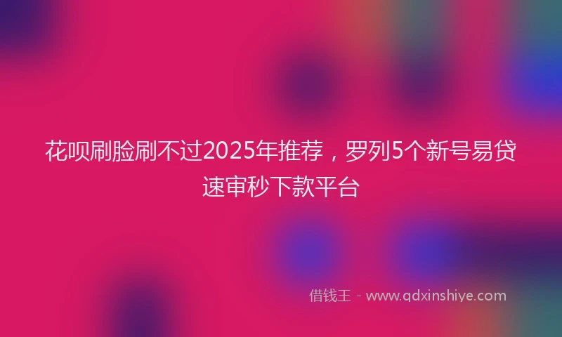 花呗刷脸刷不过2025年推荐，罗列5个新号易贷速审秒下款平台