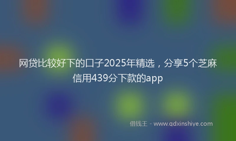 网贷比较好下的口子2025年精选，分享5个芝麻信用439分下款的app