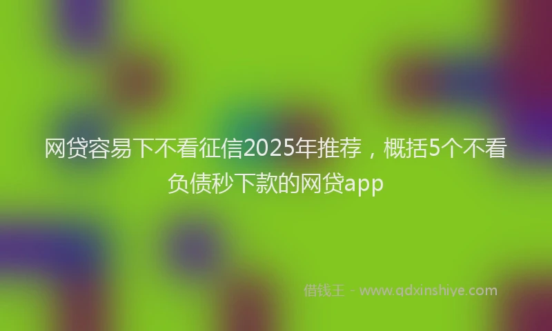 网贷容易下不看征信2025年推荐，概括5个不看负债秒下款的网贷app