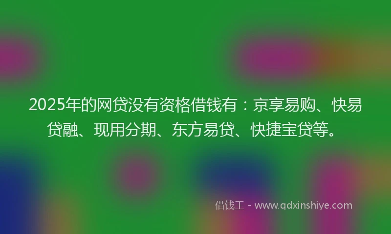 2025年的网贷没有资格借钱有：京享易购、快易贷融、现用分期、东方易贷、快捷宝贷等。