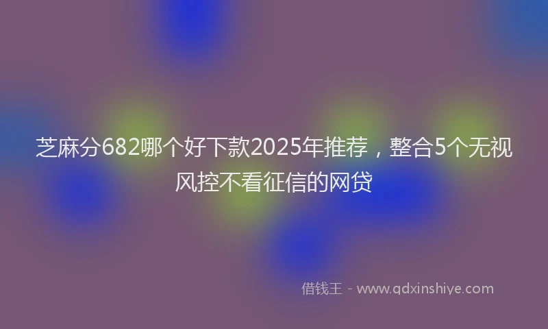 芝麻分682哪个好下款2025年推荐，整合5个无视风控不看征信的网贷