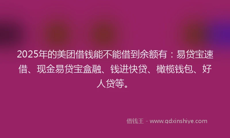 2025年的美团借钱能不能借到余额有：易贷宝速借、现金易贷宝盒融、钱进快贷、橄榄钱包、好人贷等。