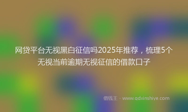 网贷平台无视黑白征信吗2025年推荐，梳理5个无视当前逾期无视征信的借款口子