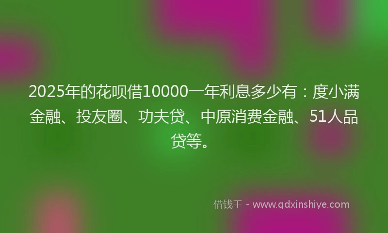 2025年的花呗借10000一年利息多少有：度小满金融、投友圈、功夫贷、中原消费金融、51人品贷等。