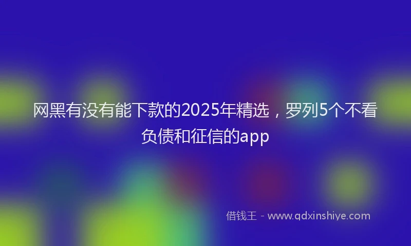 网黑有没有能下款的2025年精选，罗列5个不看负债和征信的app