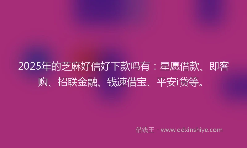 2025年的芝麻好信好下款吗有：星愿借款、即客购、招联金融、钱速借宝、平安i贷等。
