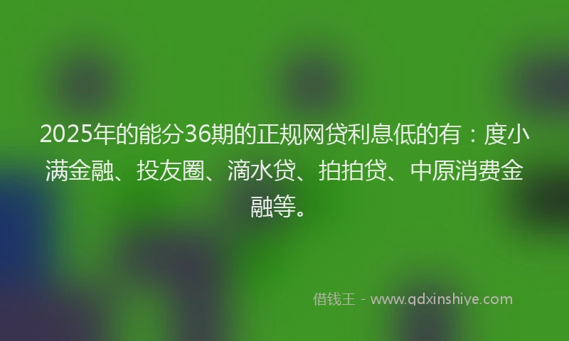 2025年的能分36期的正规网贷利息低的有：度小满金融、投友圈、滴水贷、拍拍贷、中原消费金融等。