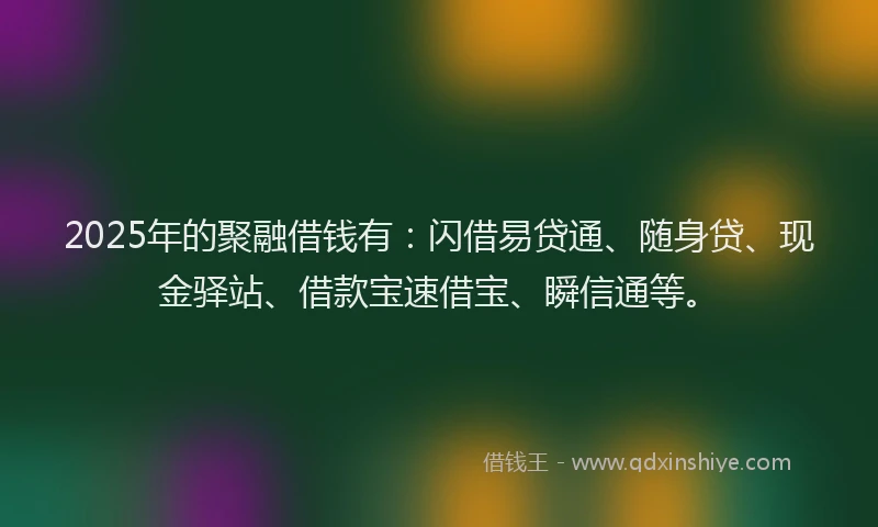 2025年的聚融借钱有：闪借易贷通、随身贷、现金驿站、借款宝速借宝、瞬信通等。