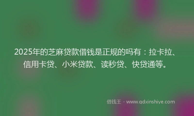 2025年的芝麻贷款借钱是正规的吗有：拉卡拉、信用卡贷、小米贷款、读秒贷、快贷通等。