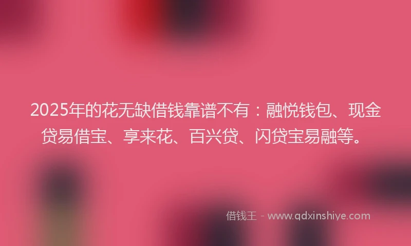 2025年的花无缺借钱靠谱不有：融悦钱包、现金贷易借宝、享来花、百兴贷、闪贷宝易融等。