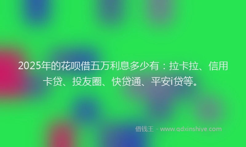 2025年的花呗借五万利息多少有：拉卡拉、信用卡贷、投友圈、快贷通、平安i贷等。