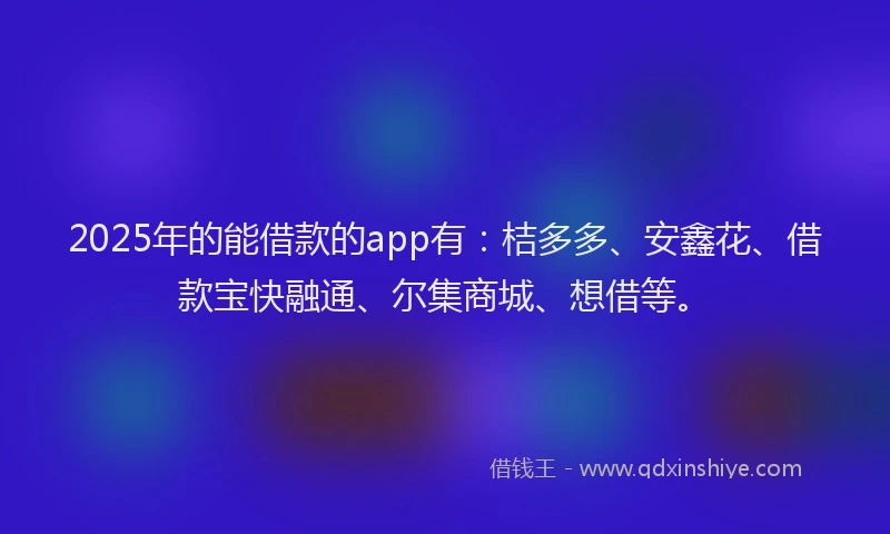 2025年的能借款的app有：桔多多、安鑫花、借款宝快融通、尔集商城、想借等。