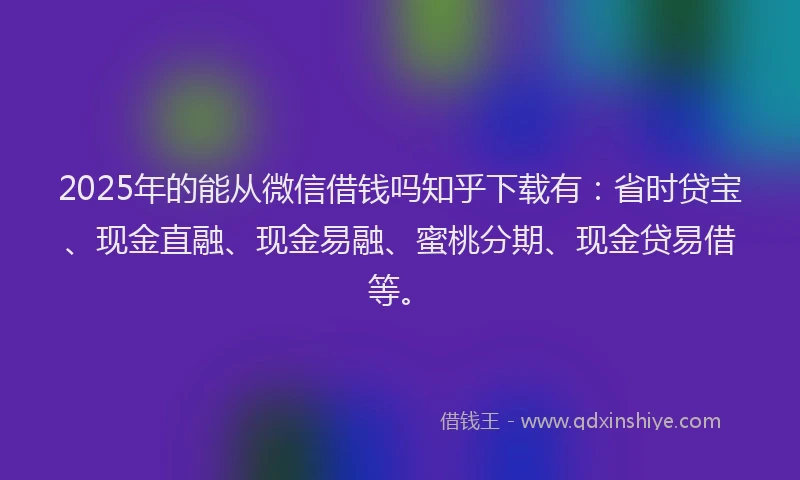 2025年的能从微信借钱吗知乎下载有：省时贷宝、现金直融、现金易融、蜜桃分期、现金贷易借等。