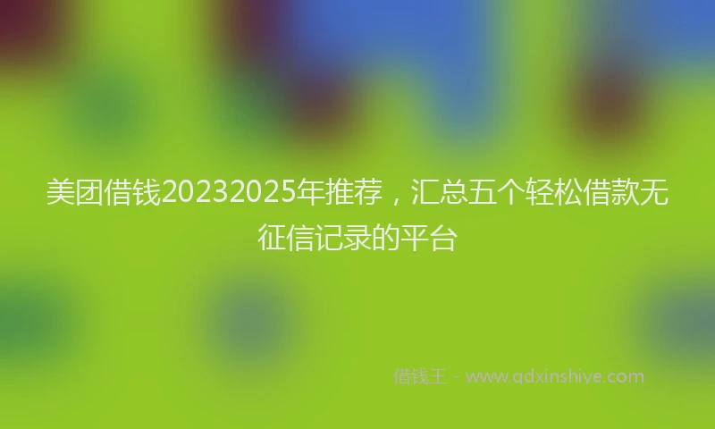 美团借钱20232025年推荐，汇总五个轻松借款无征信记录的平台