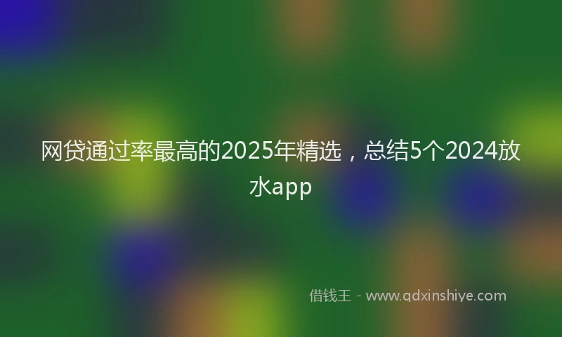 网贷通过率最高的2025年精选，总结5个2024放水app