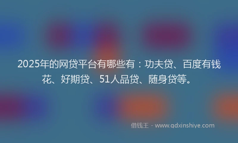 2025年的网贷平台有哪些有：功夫贷、百度有钱花、好期贷、51人品贷、随身贷等。
