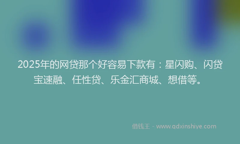 2025年的网贷那个好容易下款有：星闪购、闪贷宝速融、任性贷、乐金汇商城、想借等。