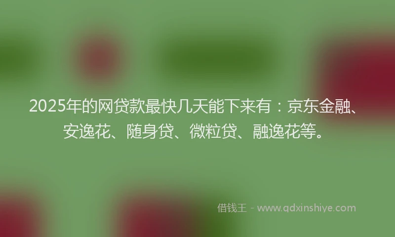2025年的网贷款最快几天能下来有：京东金融、安逸花、随身贷、微粒贷、融逸花等。